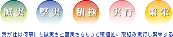 社是「誠実」「堅実」「積極」「実行」「繁栄」
       我が社は何事にも誠実さと堅実さをもって積極的に取組み実行し繁栄する